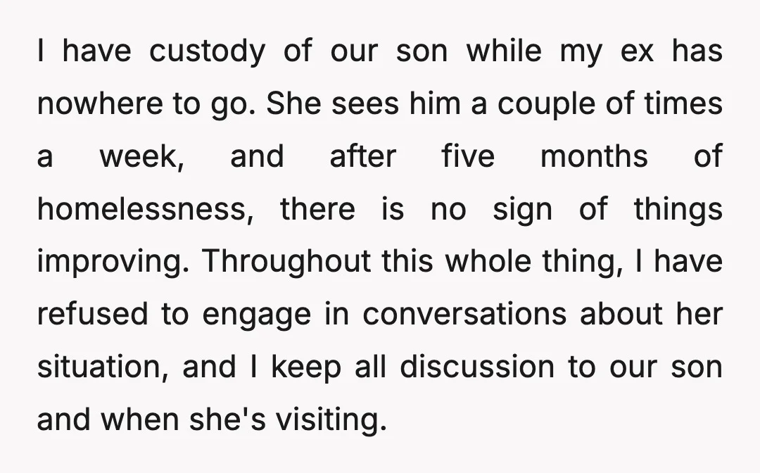 I have custody of our son while my ex has nowhere to go. She sees him a couple of times a week, and after five months of homelessness, there is...