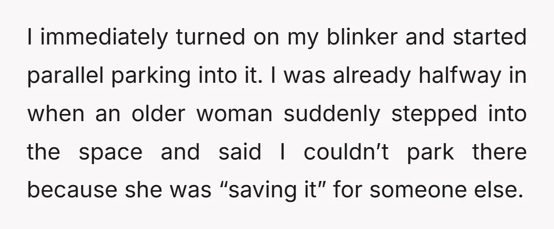 I immediately turned on my blinker and started parallel parking into it. I was already halfway in when an older woman suddenly stepped into the space and said I couldn’t...