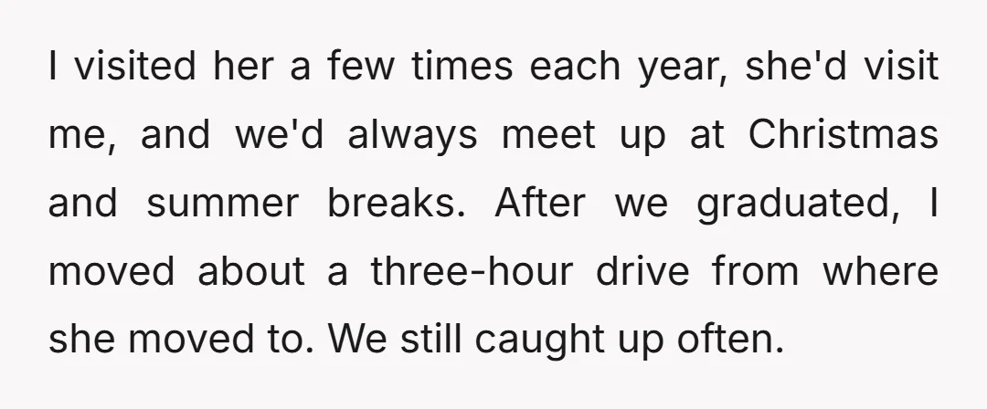 I visited her a few times each year, she'd visit me, and we'd always meet up at Christmas and summer breaks. After we graduated, I moved about a three-hour drive...