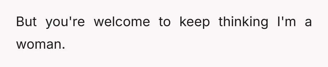 But you're welcome to keep thinking I'm a woman.