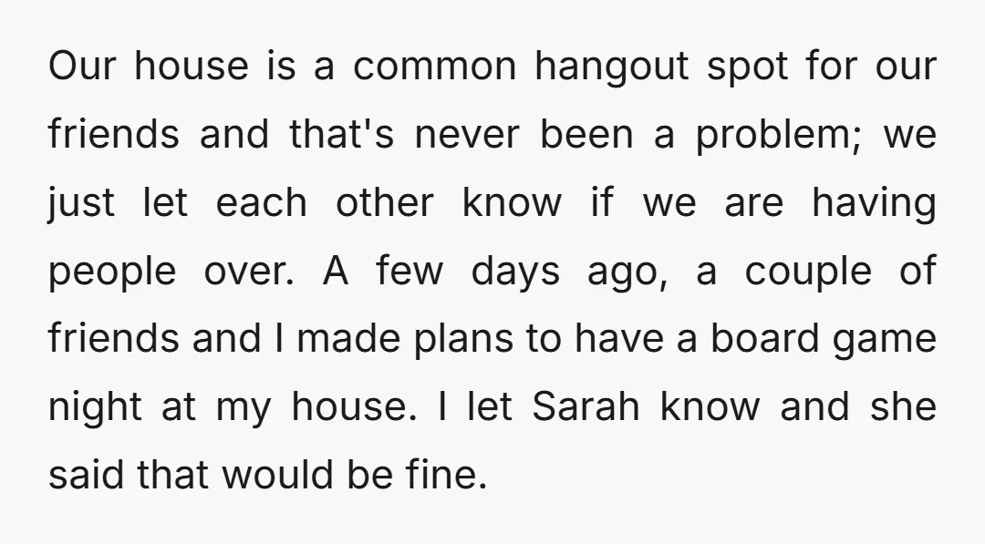 Our house is a common hangout spot for our friends and that's never been a problem; we just let each other know if we are having people over. A few...