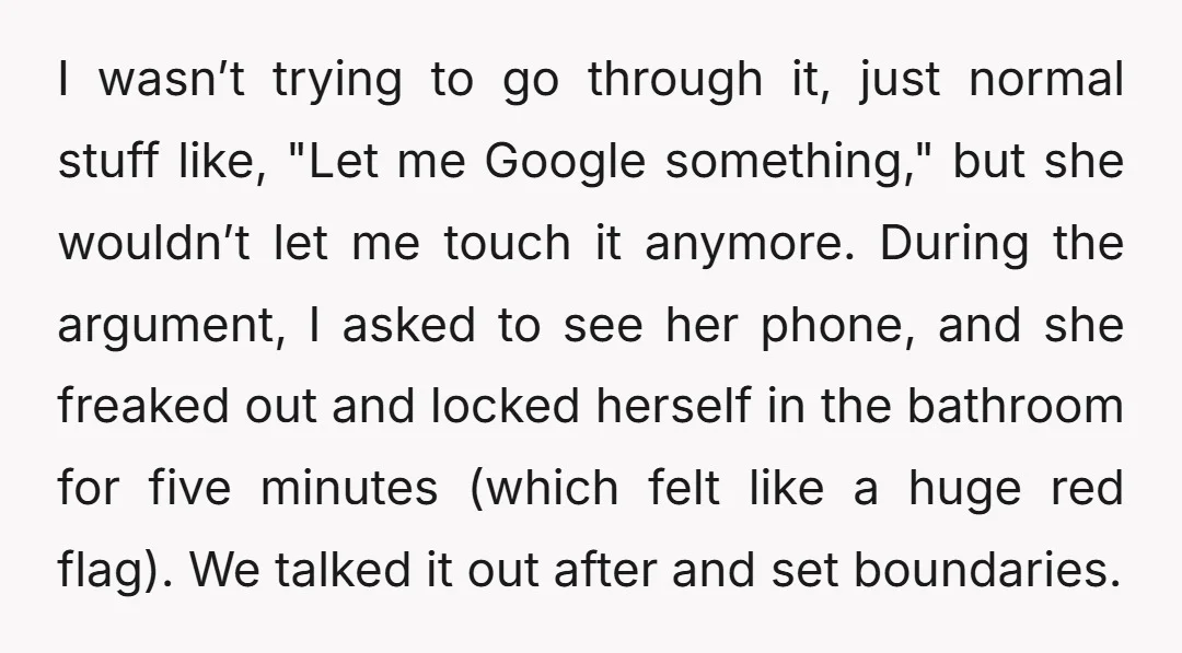 I wasn’t trying to go through it, just normal stuff like, "Let me Google something," but she wouldn’t let me touch it anymore. During the argument, I asked to see...