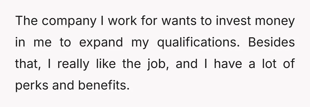 The company I work for wants to invest money in me to expand my qualifications. Besides that, I really like the job, and I have a lot of perks and...