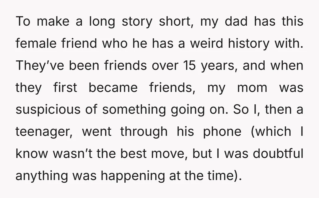 To make a long story short, my dad has this female friend who he has a weird history with. They’ve been friends over 15 years, and when they first became...
