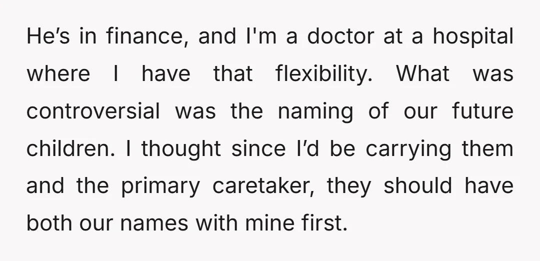 He’s in finance, and I'm a doctor at a hospital where I have that flexibility. What was controversial was the naming of our future children. I thought since I’d be...