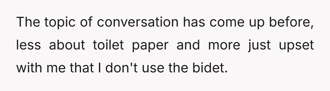 The topic of conversation has come up before, less about toilet paper and more just upset with me that I don't use the bidet.