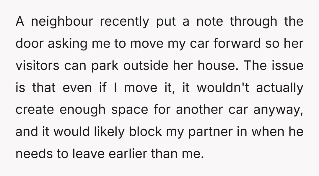 A neighbour recently put a note through the door asking me to move my car forward so her visitors can park outside her house. The issue is that even if...