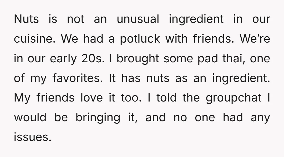 Nuts is not an unusual ingredient in our cuisine. We had a potluck with friends. We’re in our early 20s. I brought some pad thai, one of my favorites. It...