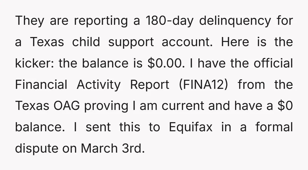 They are reporting a 180-day delinquency for a Texas child support account. Here is the kicker: the balance is $0.00. I have the official Financial Activity Report (FINA12) from the...