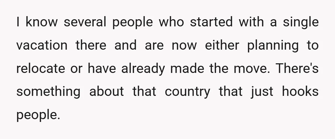 I know several people who started with a single vacation there and are now either planning to relocate or have already made the move. There's something about that country that...