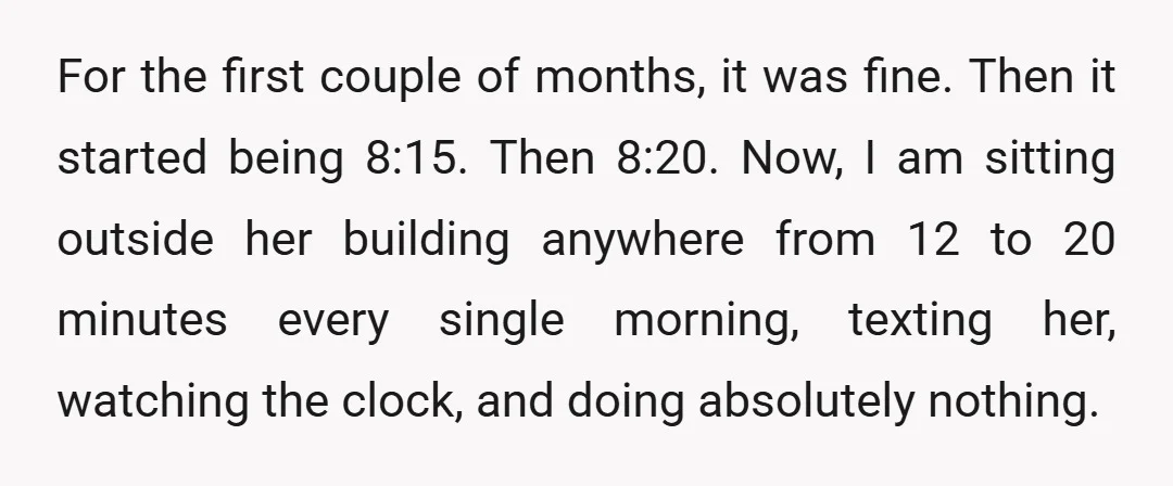 For the first couple of months, it was fine. Then it started being 8:15. Then 8:20. Now, I am sitting outside her building anywhere from 12 to 20 minutes every...