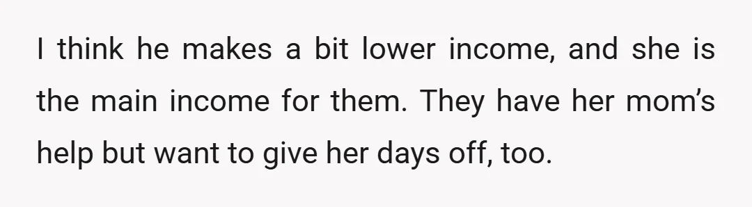 I think he makes a bit lower income, and she is the main income for them. They have her mom’s help but want to give her days off, too.