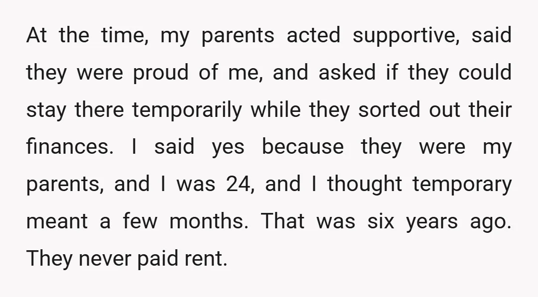 At the time, my parents acted supportive, said they were proud of me, and asked if they could stay there temporarily while they sorted out their finances. I said yes...