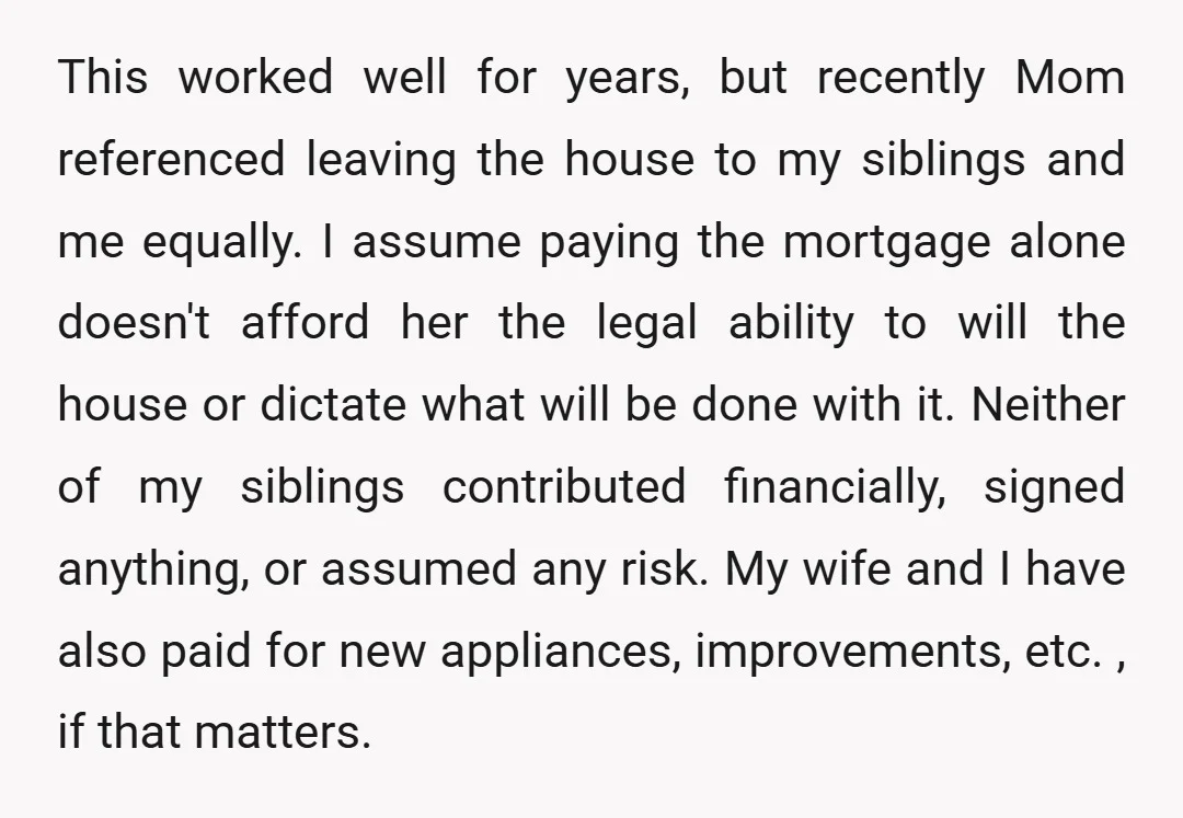 This worked well for years, but recently Mom referenced leaving the house to my siblings and me equally. I assume paying the mortgage alone doesn't afford her the legal ability...