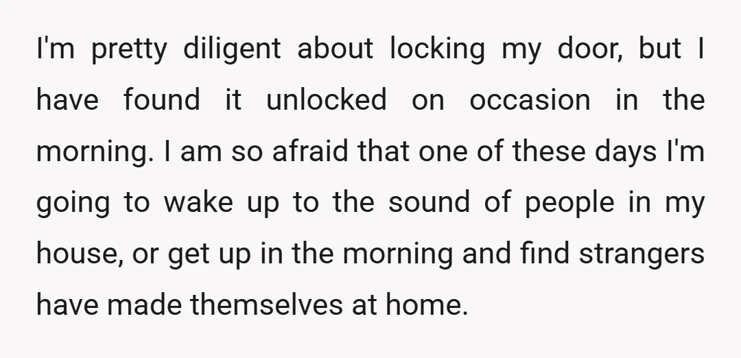 I'm pretty diligent about locking my door, but I have found it unlocked on occasion in the morning. I am so afraid that one of these days I'm going to...