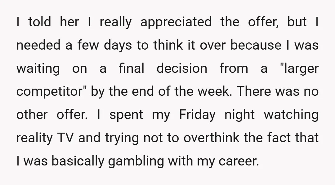 I told her I really appreciated the offer, but I needed a few days to think it over because I was waiting on a final decision from a "larger competitor"...
