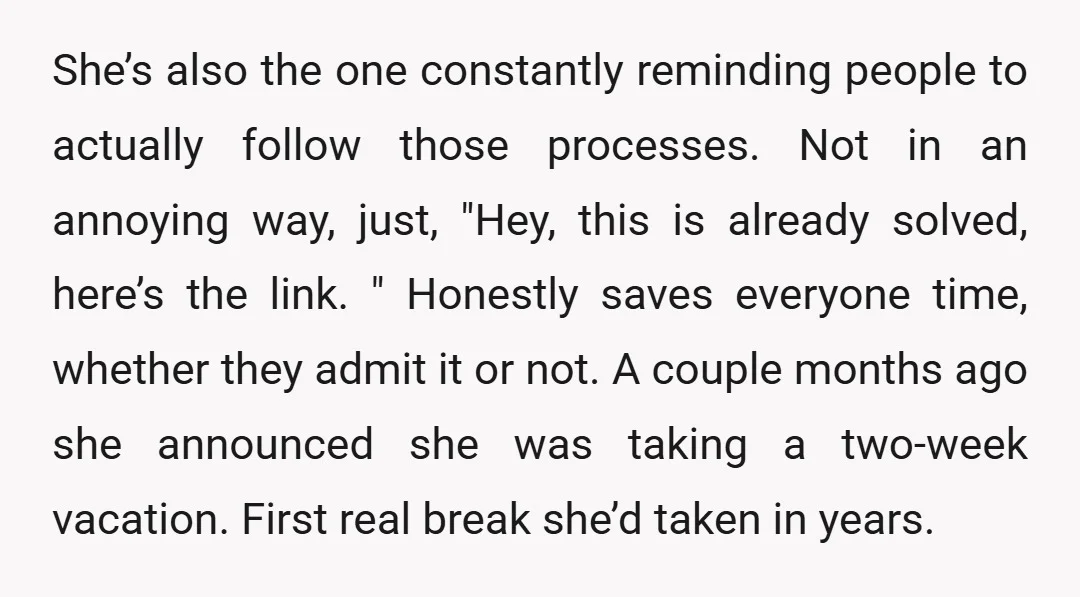 She’s also the one constantly reminding people to actually follow those processes. Not in an annoying way, just, "Hey, this is already solved, here’s the link. " Honestly saves everyone...
