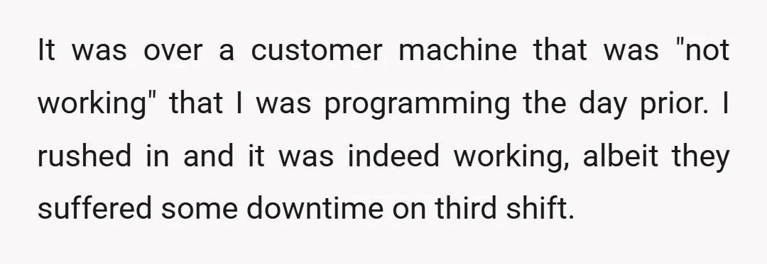 It was over a customer machine that was "not working" that I was programming the day prior. I rushed in and it was indeed working, albeit they suffered some downtime...