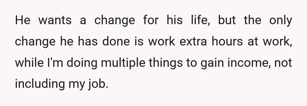 He wants a change for his life, but the only change he has done is work extra hours at work, while I'm doing multiple things to gain income, not including...