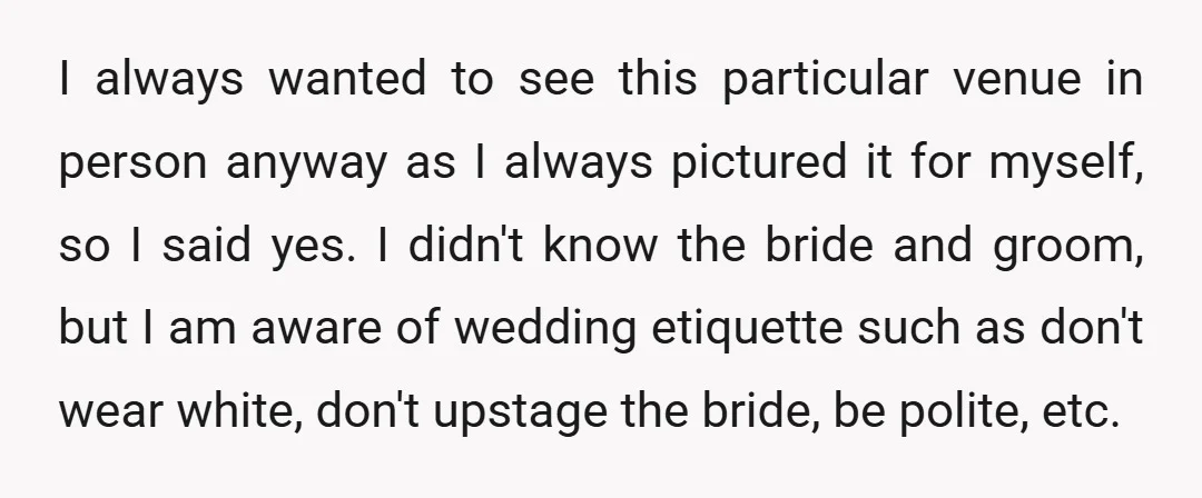 I always wanted to see this particular venue in person anyway as I always pictured it for myself, so I said yes. I didn't know the bride and groom, but...