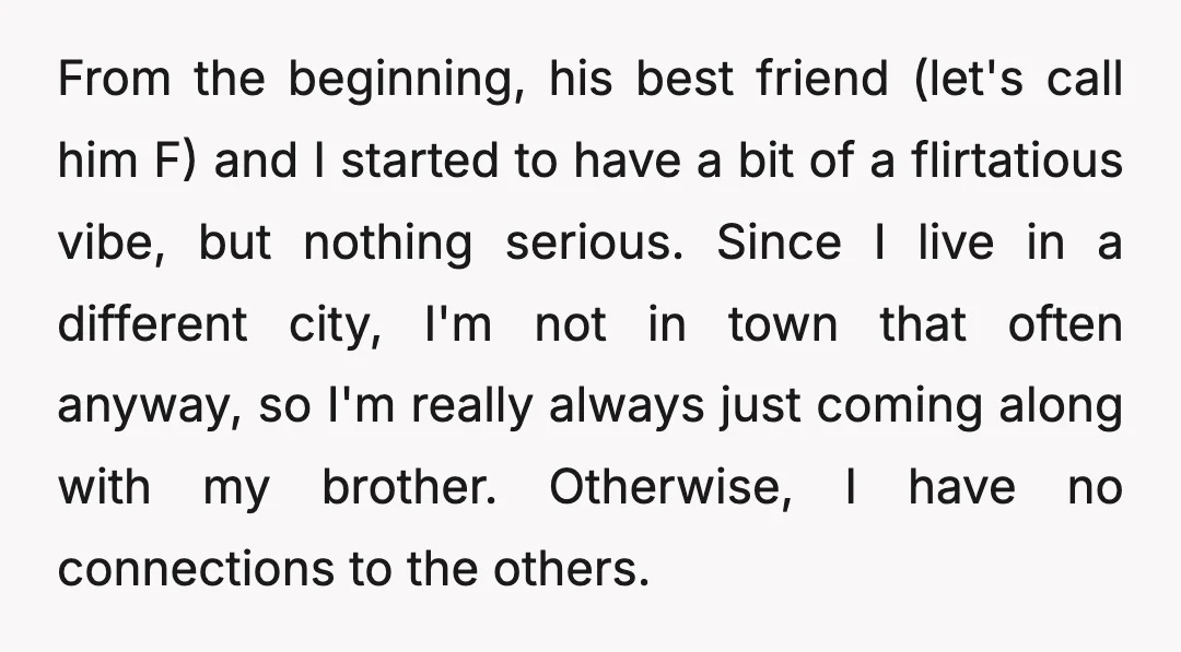 From the beginning, his best friend (let's call him F) and I started to have a bit of a flirtatious vibe, but nothing serious. Since I live in a different...