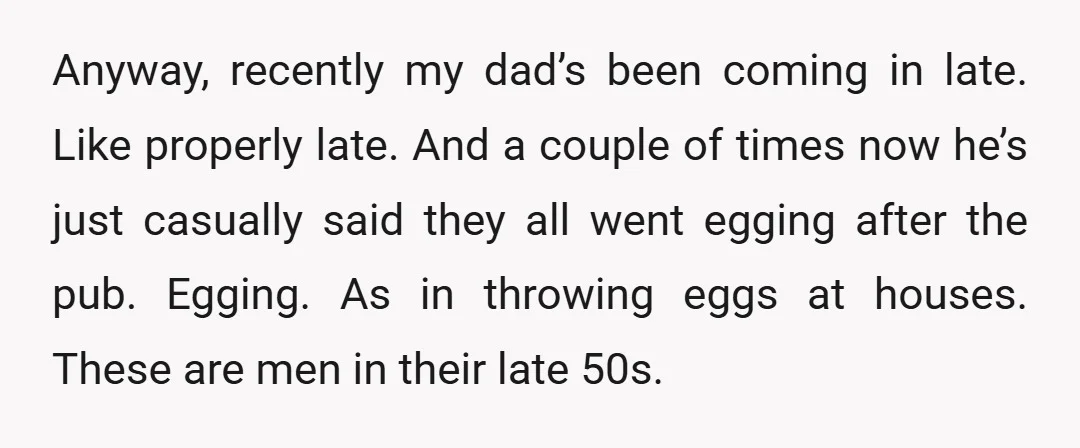 Anyway, recently my dad’s been coming in late. Like properly late. And a couple of times now he’s just casually said they all went egging after the pub. Egging. As...