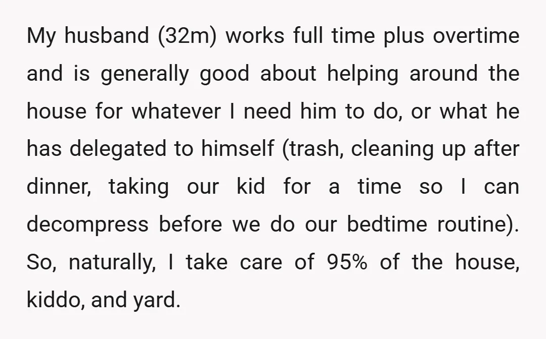 My husband (32m) works full time plus overtime and is generally good about helping around the house for whatever I need him to do, or what he has delegated to...