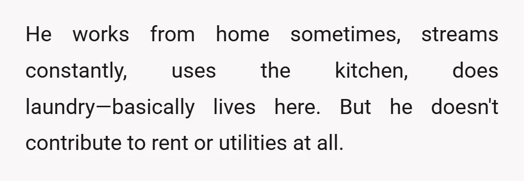 He works from home sometimes, streams constantly, uses the kitchen, does laundry—basically lives here. But he doesn't contribute to rent or utilities at all.