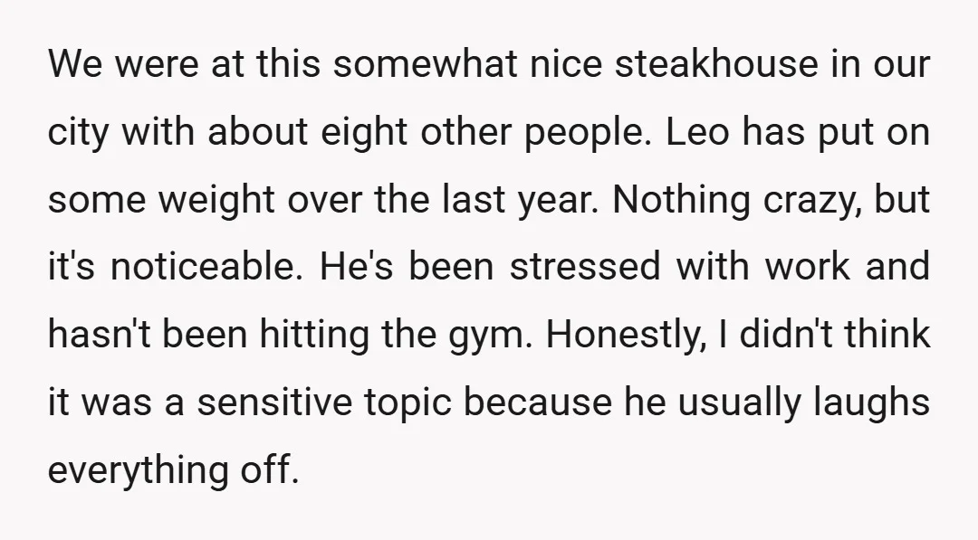 We were at this somewhat nice steakhouse in our city with about eight other people. Leo has put on some weight over the last year. Nothing crazy, but it's noticeable....