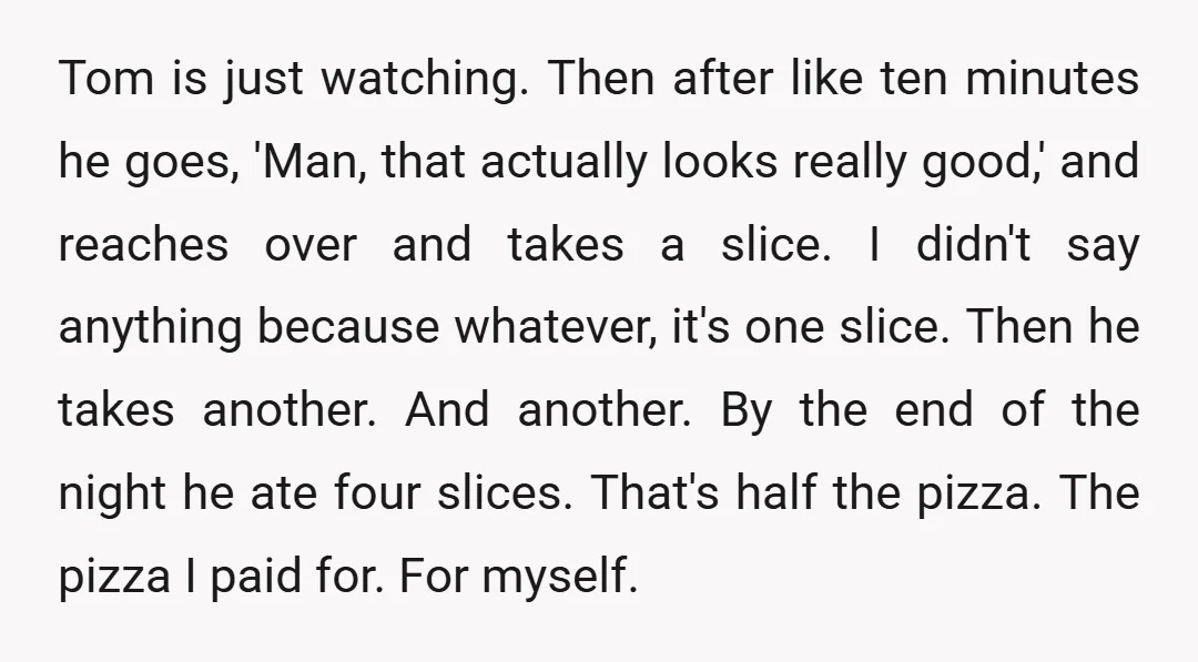 Tom is just watching. Then after like ten minutes he goes, 'Man, that actually looks really good,' and reaches over and takes a slice. I didn't say anything because whatever,...