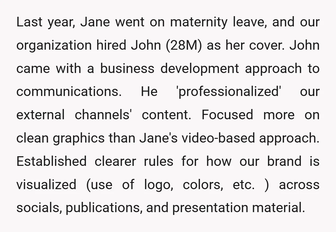 Last year, Jane went on maternity leave, and our organization hired John (28M) as her cover. John came with a business development approach to communications. He 'professionalized' our external channels'...
