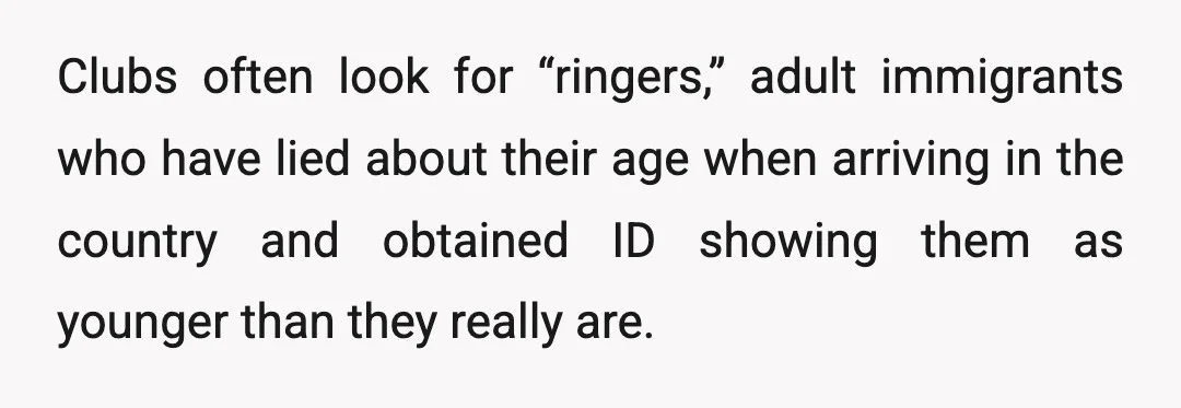 Clubs often look for “ringers,” adult immigrants who have lied about their age when arriving in the country and obtained ID showing them as younger than they really are.