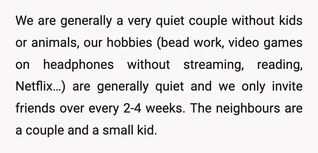 We are generally a very quiet couple without kids or animals, our hobbies (bead work, video games on headphones without streaming, reading, Netflix…) are generally quiet and we only invite...