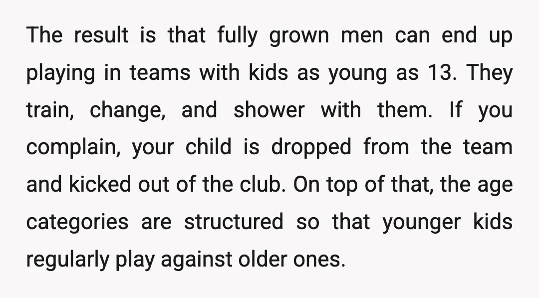 The result is that fully grown men can end up playing in teams with kids as young as 13. They train, change, and shower with them. If you complain, your...