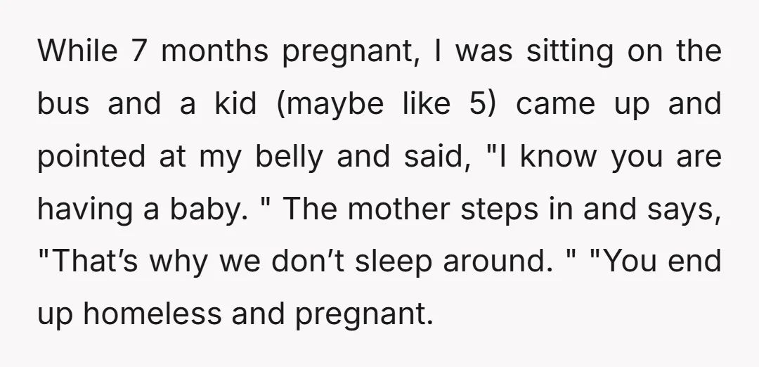 While 7 months pregnant, I was sitting on the bus and a kid (maybe like 5) came up and pointed at my belly and said, "I know you are having...