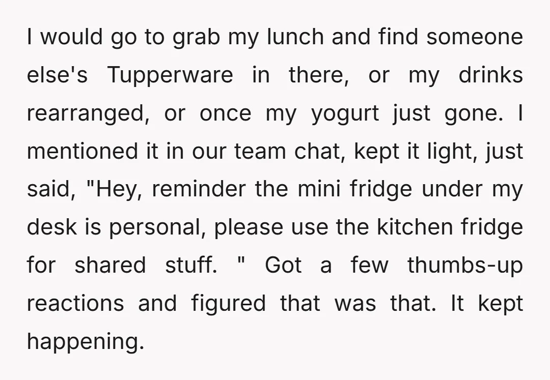 I would go to grab my lunch and find someone else's Tupperware in there, or my drinks rearranged, or once my yogurt just gone. I mentioned it in our team...