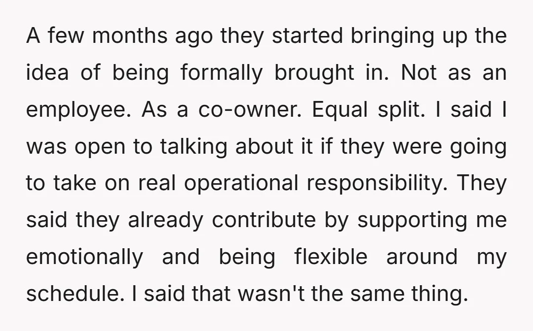 A few months ago they started bringing up the idea of being formally brought in. Not as an employee. As a co-owner. Equal split. I said I was open to...