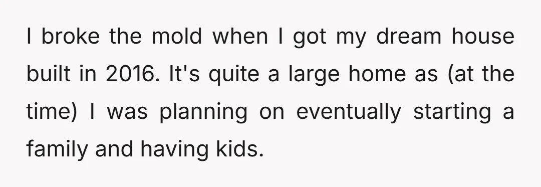 I broke the mold when I got my dream house built in 2016. It's quite a large home as (at the time) I was planning on eventually starting a family...