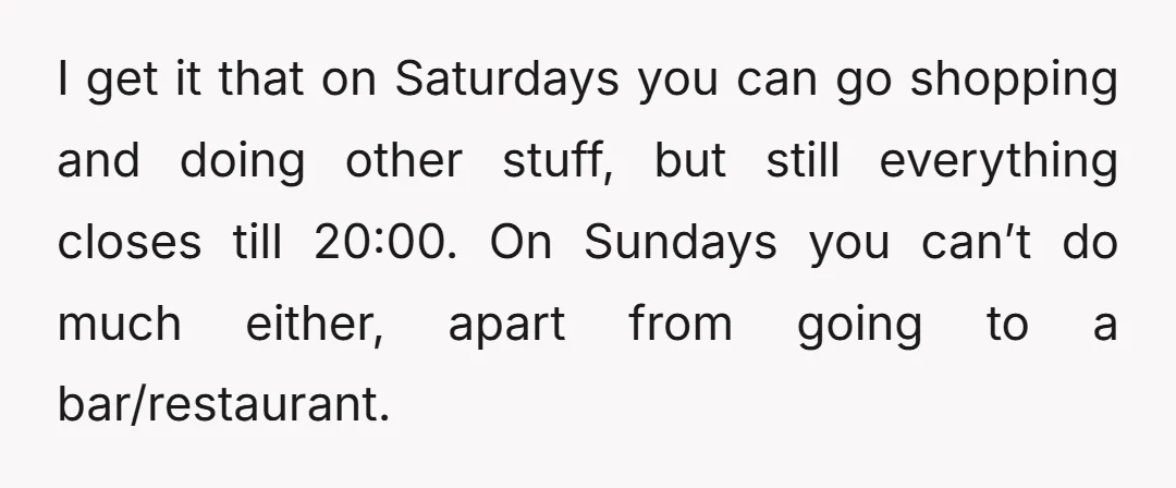 I get it that on Saturdays you can go shopping and doing other stuff, but still everything closes till 20:00. On Sundays you can’t do much either, apart from going...