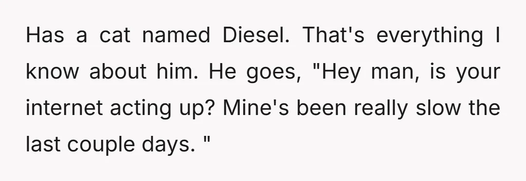 Has a cat named Diesel. That's everything I know about him. He goes, "Hey man, is your internet acting up? Mine's been really slow the last couple days. "