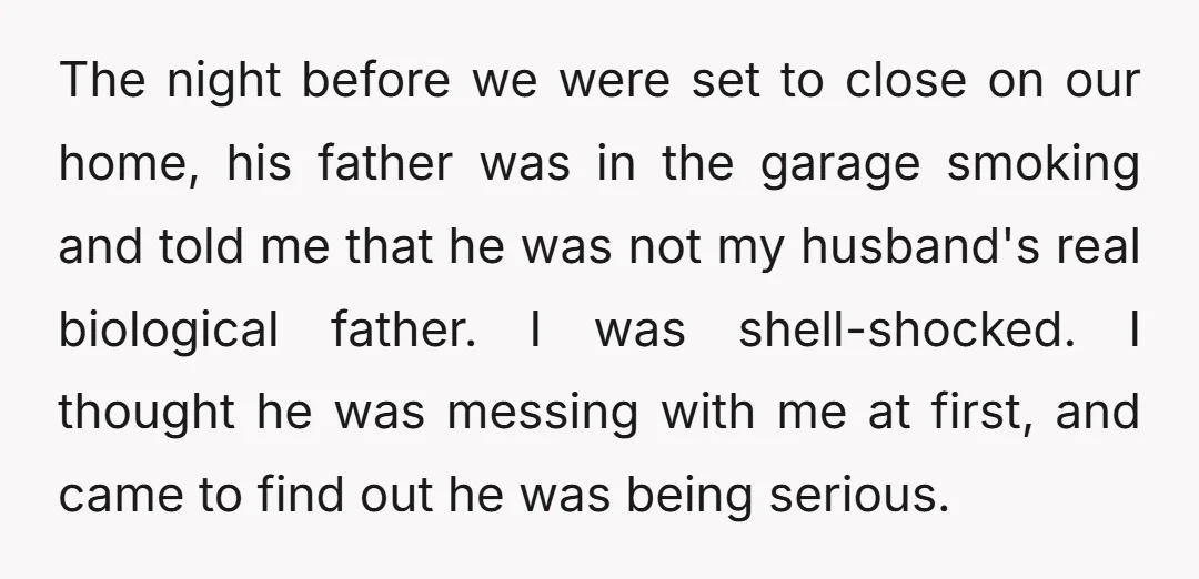 The night before we were set to close on our home, his father was in the garage smoking and told me that he was not my husband's real biological father....