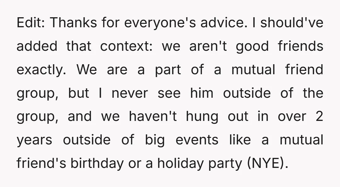 Edit: Thanks for everyone's advice. I should've added that context: we aren't good friends exactly. We are a part of a mutual friend group, but I never see him outside...