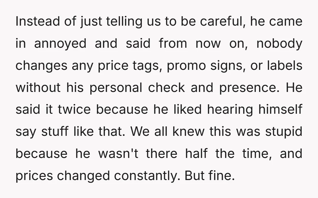 Instead of just telling us to be careful, he came in annoyed and said from now on, nobody changes any price tags, promo signs, or labels without his personal check...