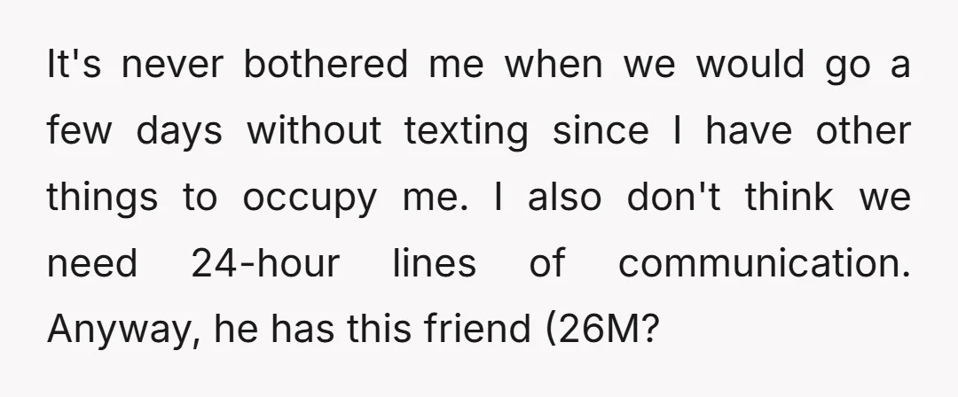 It's never bothered me when we would go a few days without texting since I have other things to occupy me. I also don't think we need 24-hour lines of...
