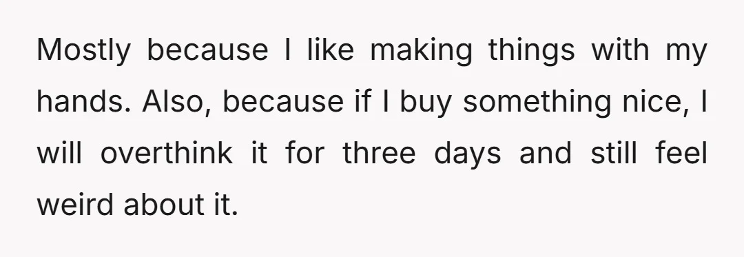 Mostly because I like making things with my hands. Also, because if I buy something nice, I will overthink it for three days and still feel weird about it.