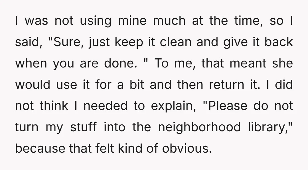 I was not using mine much at the time, so I said, "Sure, just keep it clean and give it back when you are done. " To me, that meant...