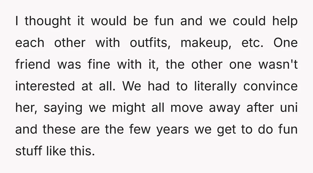 I thought it would be fun and we could help each other with outfits, makeup, etc. One friend was fine with it, the other one wasn't interested at all. We...