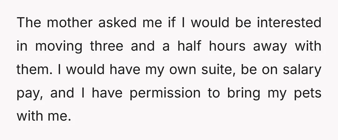 The mother asked me if I would be interested in moving three and a half hours away with them. I would have my own suite, be on salary pay, and...