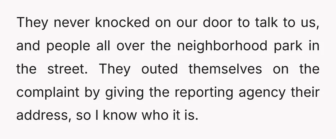 They never knocked on our door to talk to us, and people all over the neighborhood park in the street. They outed themselves on the complaint by giving the reporting...