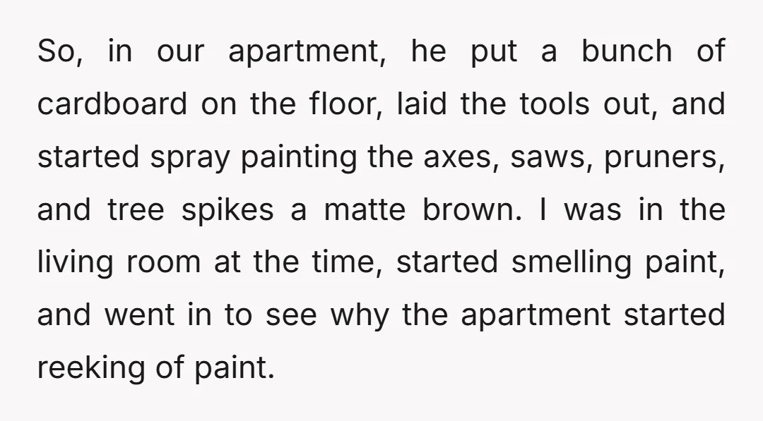 So, in our apartment, he put a bunch of cardboard on the floor, laid the tools out, and started spray painting the axes, saws, pruners, and tree spikes a matte...